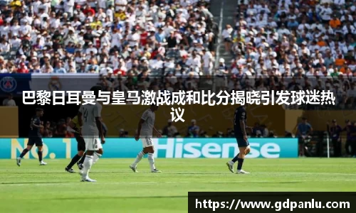 巴黎日耳曼与皇马激战成和比分揭晓引发球迷热议