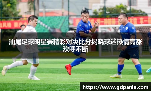 汕尾足球明星赛精彩对决比分揭晓球迷热情高涨欢呼不断