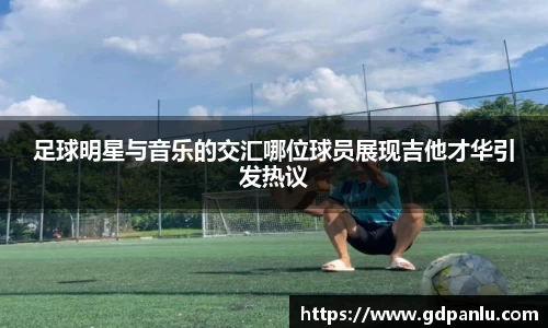 足球明星与音乐的交汇哪位球员展现吉他才华引发热议